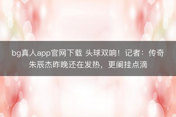 bg真人app官网下载 头球双响!记者:传奇朱辰杰昨晚还在发热,更阑挂点滴