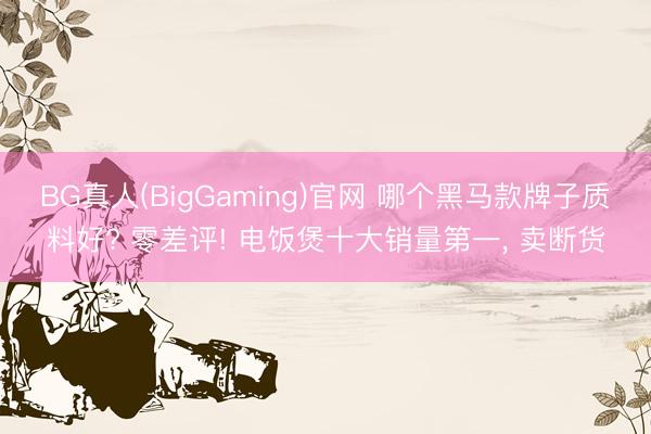 BG真人(BigGaming)官网 哪个黑马款牌子质料好? 零差评! 电饭煲十大销量第一, 卖断货