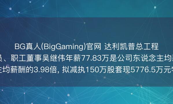 BG真人(BigGaming)官网 达利凯普总工程师、中枢技巧东说念主员、职工董事吴继伟年薪77.83万是公司东说念主均薪酬的3.98倍， 拟减执150万股套现5776.5万元特殊于74.22年工资