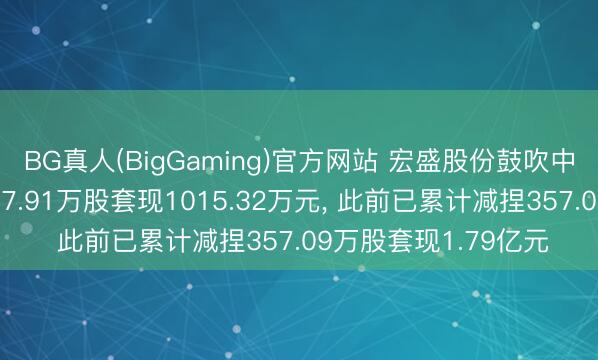 BG真人(BigGaming)官方网站 宏盛股份鼓吹中科江南股权拟减捏17.91万股套现1015.32万元， 此前已累计减捏357.09万股套现1.79亿元