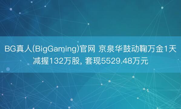 BG真人(BigGaming)官网 京泉华鼓动鞠万金1天减握132万股, 套现5529.48万元