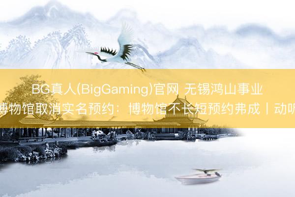BG真人(BigGaming)官网 无锡鸿山事业博物馆取消实名预约：博物馆不长短预约弗成丨动听