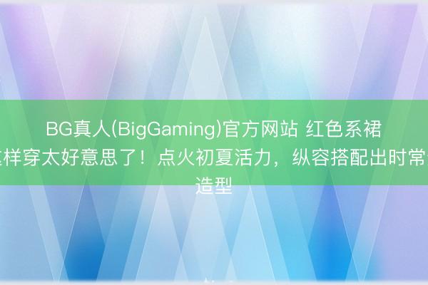 BG真人(BigGaming)官方网站 红色系裙子这样穿太好意思了!点火初夏活力,纵容搭配出时常造型