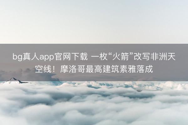 bg真人app官网下载 一枚“火箭”改写非洲天空线！摩洛哥最高建筑素雅落成