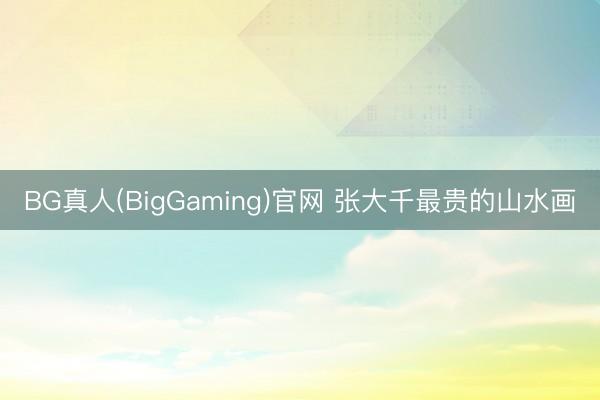BG真人(BigGaming)官网 张大千最贵的山水画