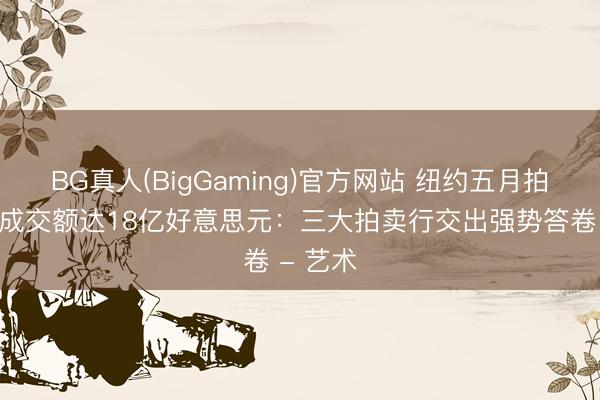 BG真人(BigGaming)官方网站 纽约五月拍卖周总成交额达18亿好意思元：三大拍卖行交出强势答卷 - 艺术