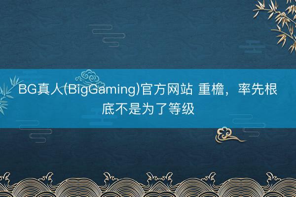 BG真人(BigGaming)官方网站 重檐，率先根底不是为了等级