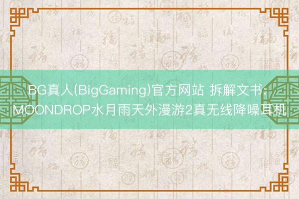BG真人(BigGaming)官方网站 拆解文书: MOONDROP水月雨天外漫游2真无线降噪耳机