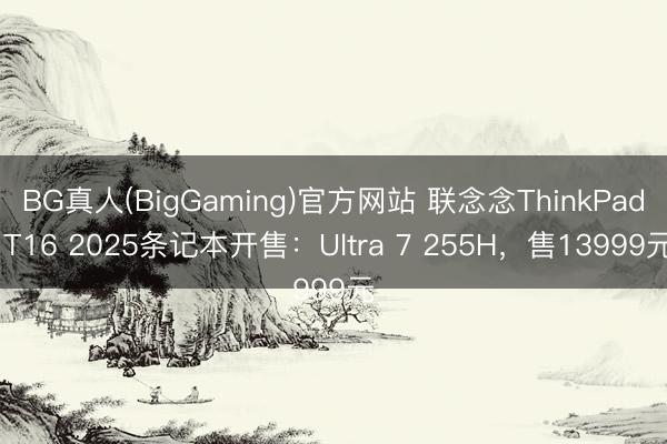 BG真人(BigGaming)官方网站 联念念ThinkPad T16 2025条记本开售:Ultra 7 255H,售13999元