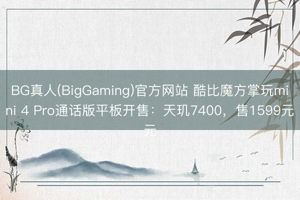 BG真人(BigGaming)官方网站 酷比魔方掌玩mini 4 Pro通话版平板开售:天玑7400,售1599元