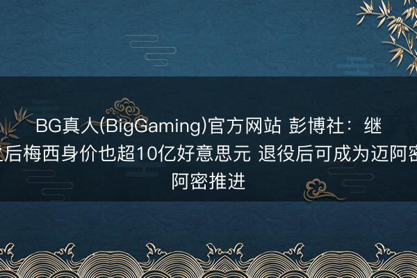BG真人(BigGaming)官方网站 彭博社：继C罗之后梅西身价也超10亿好意思元 退役后可成为迈阿密推进
