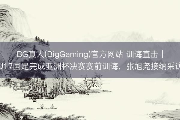 BG真人(BigGaming)官方网站 训诲直击|U17国足完成亚洲杯决赛赛前训诲,张旭尧接纳采访