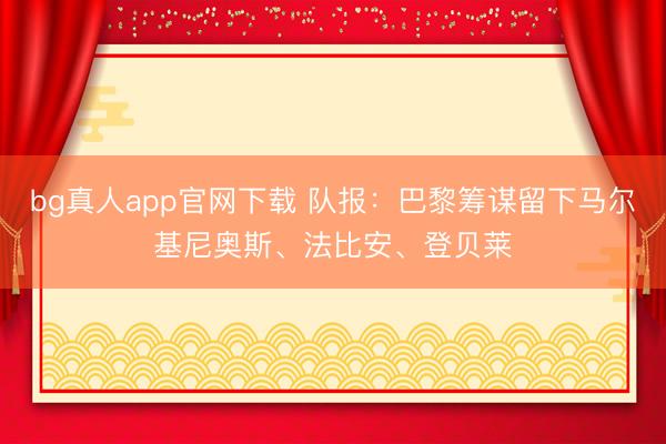 bg真人app官网下载 队报：巴黎筹谋留下马尔基尼奥斯、法比