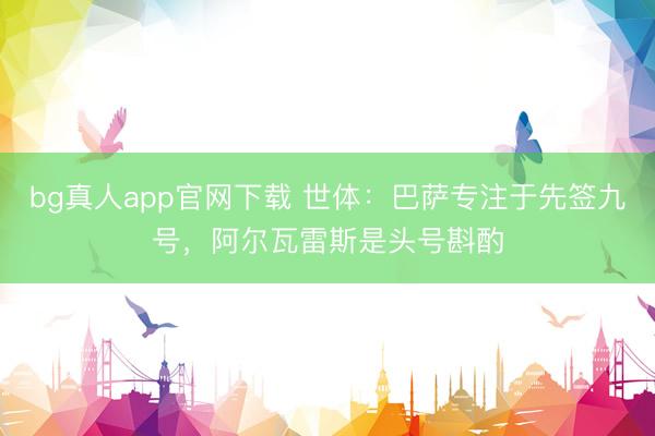 bg真人app官网下载 世体：巴萨专注于先签九号，阿尔瓦雷斯是头
