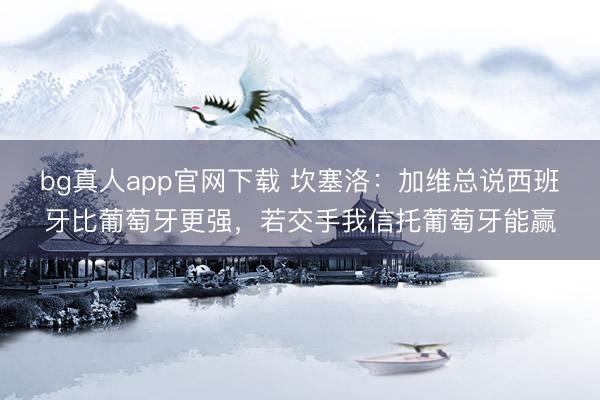 bg真人app官网下载 坎塞洛:加维总说西班牙比葡萄牙更强,若交手我信托葡萄牙能赢