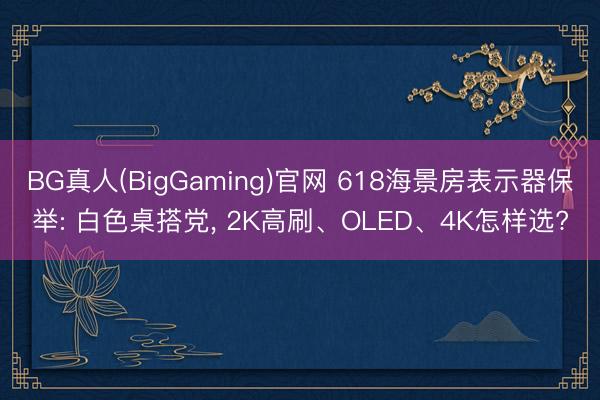 BG真人(BigGaming)官网 618海景房表示器保举: 白色桌搭党， 2K高刷、OLED、4K怎样选?