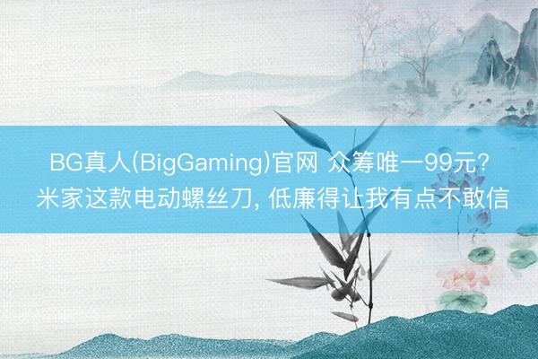 BG真人(BigGaming)官网 众筹唯一99元? 米家这款电动螺丝刀， 低廉得让我有点不敢信