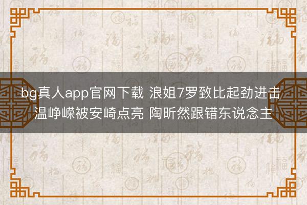 bg真人app官网下载 浪姐7罗致比起劲进击 温峥嵘被安崎点亮 陶昕然跟错东说念主