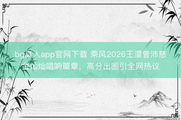bg真人app官网下载 乘风2026王濛曾沛慈金灿灿唱响篇章，高分出圈引全网热议