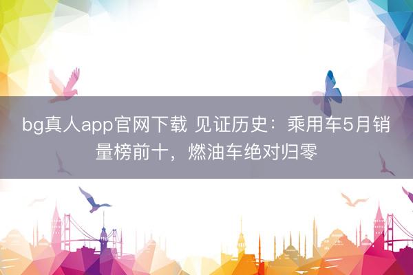 bg真人app官网下载 见证历史：乘用车5月销量榜前十，燃油车绝对归零