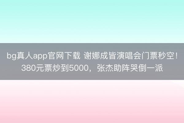 bg真人app官网下载 谢娜成皆演唱会门票秒空!380元票炒到5000,张杰助阵哭倒一派