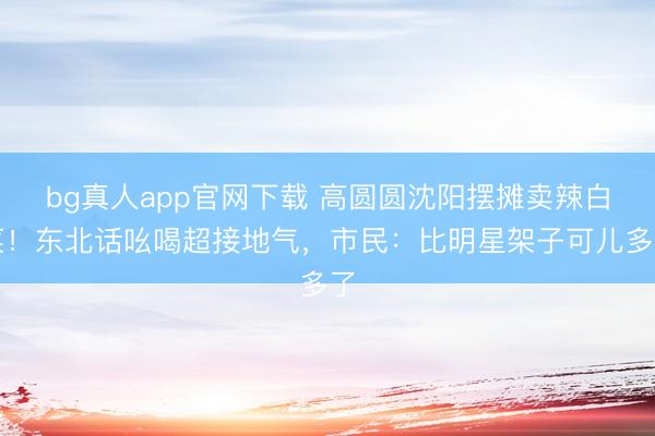 bg真人app官网下载 高圆圆沈阳摆摊卖辣白菜！东北话吆喝超接地气，市民：比明星架子可儿多了