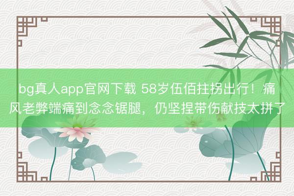 bg真人app官网下载 58岁伍佰拄拐出行!痛风老弊端痛到念念锯腿,仍坚捏带伤献技太拼了