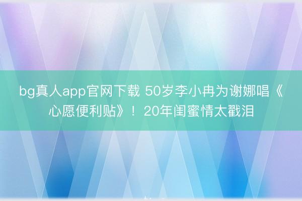 bg真人app官网下载 50岁李小冉为谢娜唱《心愿便利贴》！20年闺蜜情太戳泪