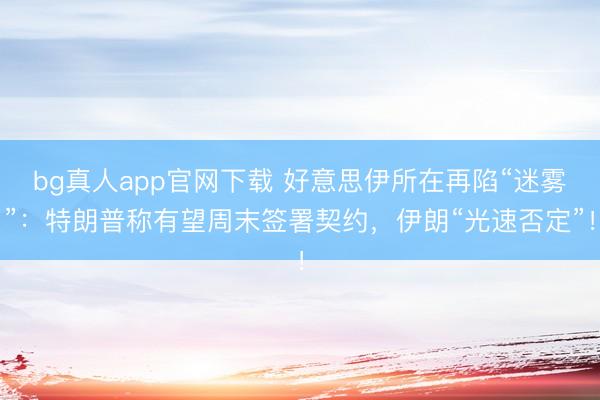 bg真人app官网下载 好意思伊所在再陷“迷雾”：特朗普称有望周末签署契约，伊朗“光速否定”！