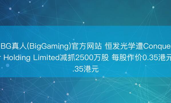BG真人(BigGaming)官方网站 恒发光学遭Conquer Holding Limited减抓2500万股 每股作价0.35港元