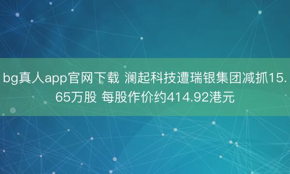 bg真人app官网下载 澜起科技遭瑞银集团减抓15.65万股 每股作价约414.92港元