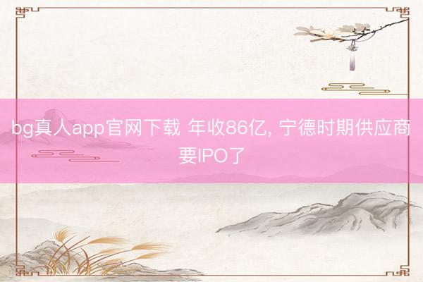 bg真人app官网下载 年收86亿， 宁德时期供应商要IPO了