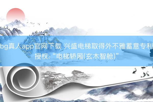 bg真人app官网下载 兴盛电梯取得外不雅蓄意专利授权: “电梯轿厢(玄木智舱)”