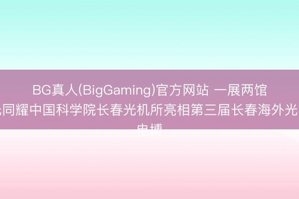 BG真人(BigGaming)官方网站 一展两馆芯光同耀中国科学院长春光机所亮相第三届长春海外光电博
