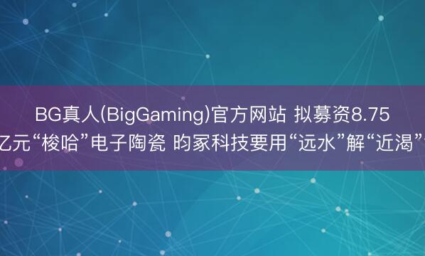 BG真人(BigGaming)官方网站 拟募资8.75亿元“梭哈”电子陶瓷 昀冢科技要用“远水”解“近渴”?