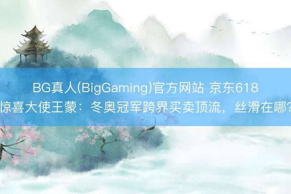 BG真人(BigGaming)官方网站 京东618惊喜大使王蒙：冬奥冠军跨界买卖顶流，丝滑在哪？