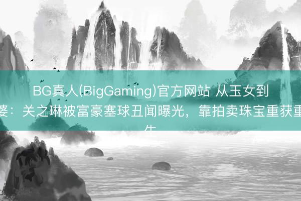 BG真人(BigGaming)官方网站 从玉女到富婆：关之琳被富豪塞球丑闻曝光，靠拍卖珠宝重获重生