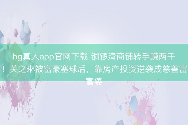 bg真人app官网下载 铜锣湾商铺转手赚两千万！关之琳被富豪塞球后，靠房产投资逆袭成慈善富婆