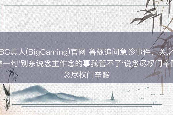 BG真人(BigGaming)官网 鲁豫追问急诊事件，关之琳一句'别东说念主作念的事我管不了'说念尽权门辛酸