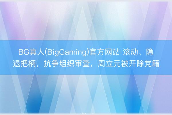 BG真人(BigGaming)官方网站 滚动、隐退把柄，抗争组织审查，周立元被开除党籍