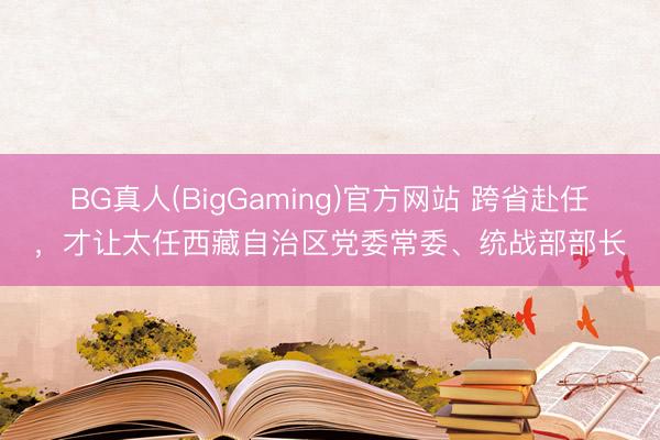 BG真人(BigGaming)官方网站 跨省赴任，才让太任西藏自治区党委常委、统战部部长