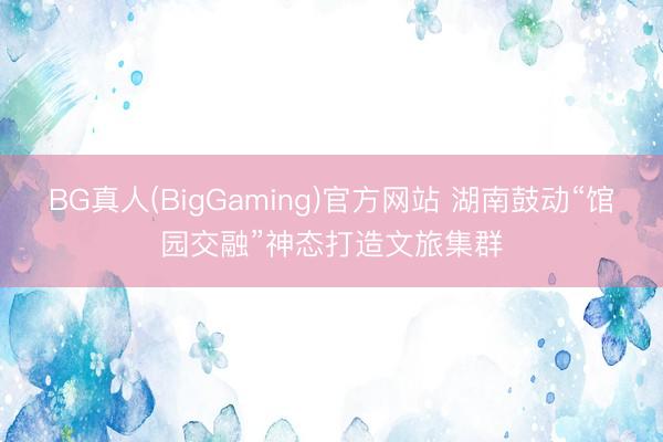 BG真人(BigGaming)官方网站 湖南鼓动“馆园交融”神态打造文旅集群