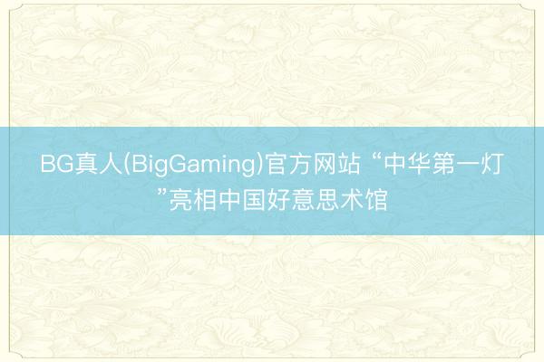 BG真人(BigGaming)官方网站 “中华第一灯”亮相中国好意思术馆