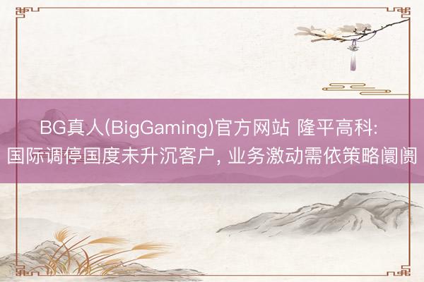 BG真人(BigGaming)官方网站 隆平高科: 国际调停国度未升沉客户， 业务激动需依策略阛阓