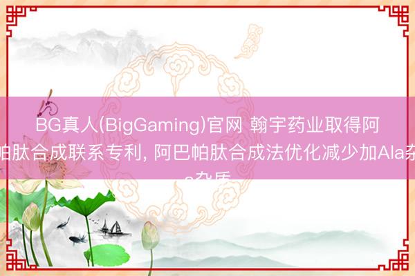 BG真人(BigGaming)官网 翰宇药业取得阿巴帕肽合成联系专利， 阿巴帕肽合成法优化减少加Ala杂质
