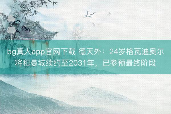 bg真人app官网下载 德天外：24岁格瓦迪奥尔将和曼城续约至2031年，已参预最终阶段