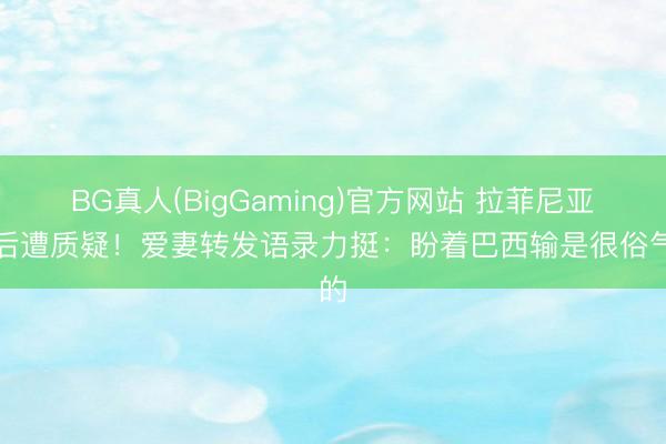 BG真人(BigGaming)官方网站 拉菲尼亚赛后遭质疑！爱妻转发语录力挺：盼着巴西输是很俗气的
