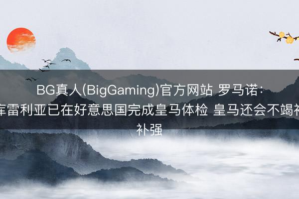 BG真人(BigGaming)官方网站 罗马诺：库库雷利亚已在好意思国完成皇马体检 皇马还会不竭补强