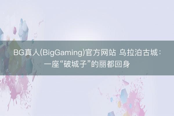 BG真人(BigGaming)官方网站 乌拉泊古城：一座“破城子”的丽都回身