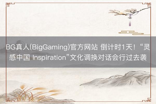 BG真人(BigGaming)官方网站 倒计时1天！“灵感中国 Inspiration”文化调换对话会行过去袭